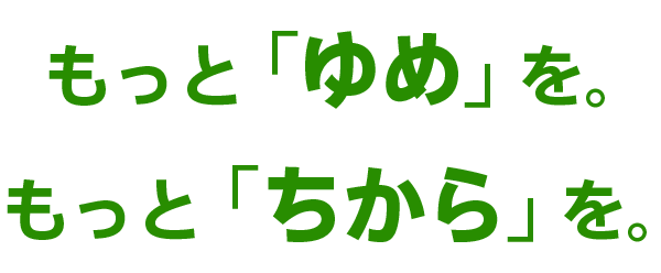 もっと「ゆめ」を。もっと「ちから」を。